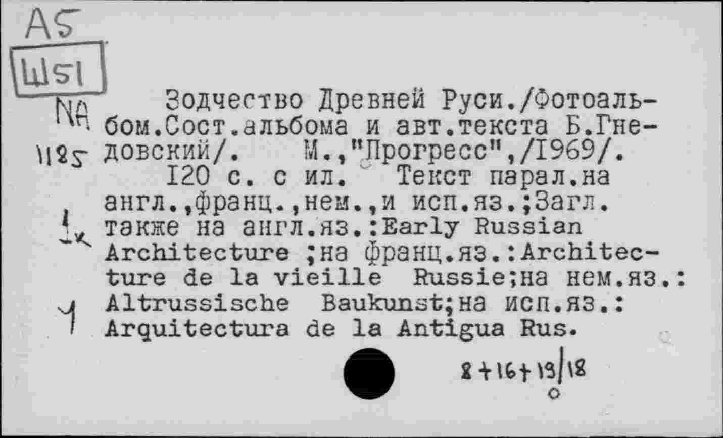 ﻿А7 .
'—ttä~	Зодчество Древней Руси./Фотоаль-
ць* бом.Сост.альбома и авт.текста Б.Гне-
MSs" довский/. М./’Прогресс",/1969/.
120 с. с ил. Текст парал.на англ.,франц.,ней.,и исп.яз.;3агл.
L также на англ.ЯЗ.:Early Russian Architecture ;на франц.ЯЗ.: Architecture de la vieille RussieîHa нем.яз.:
u Altrussische Baukunst;на исп.яз.:
І Arquitectura de la Antigua Rus.
о